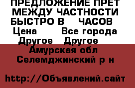 ПРЕДЛОЖЕНИЕ ПРЕТ МЕЖДУ ЧАСТНОСТИ БЫСТРО В 72 ЧАСОВ › Цена ­ 0 - Все города Другое » Другое   . Амурская обл.,Селемджинский р-н